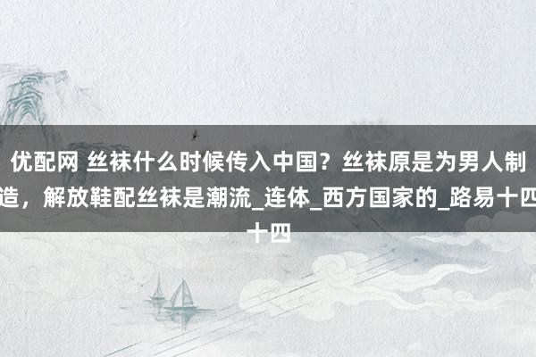 优配网 丝袜什么时候传入中国？丝袜原是为男人制造，解放鞋配丝袜是潮流_连体_西方国家的_路易十四