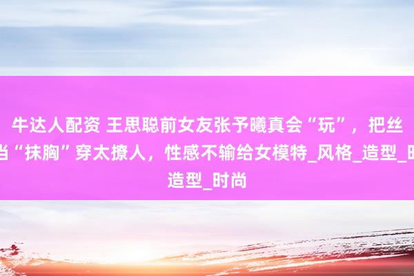 牛达人配资 王思聪前女友张予曦真会“玩”，把丝巾当“抹胸”穿太撩人，性感不输给女模特_风格_造型_时尚