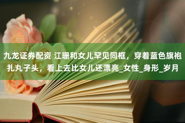 九龙证券配资 江珊和女儿罕见同框，穿着蓝色旗袍扎丸子头，看上去比女儿还漂亮_女性_身形_岁月