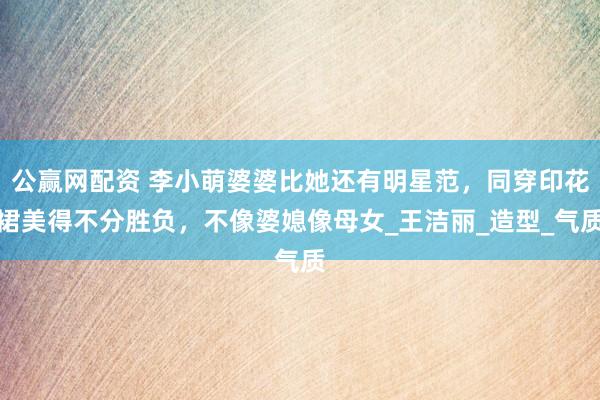 公赢网配资 李小萌婆婆比她还有明星范，同穿印花裙美得不分胜负，不像婆媳像母女_王洁丽_造型_气质