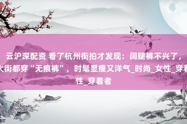 云沪深配资 看了杭州街拍才发现：阔腿裤不兴了，满大街都穿“无痕裤”，时髦显瘦又洋气_时尚_女性_穿着者