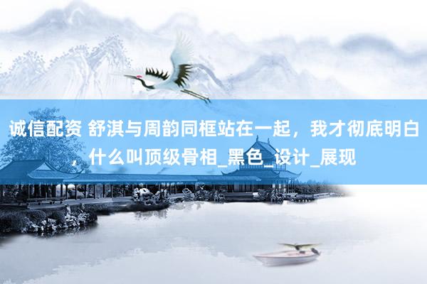 诚信配资 舒淇与周韵同框站在一起，我才彻底明白，什么叫顶级骨相_黑色_设计_展现