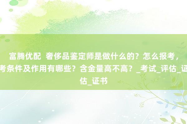 富腾优配  奢侈品鉴定师是做什么的？怎么报考，报考条件及作用有哪些？含金量高不高？_考试_评估_证书