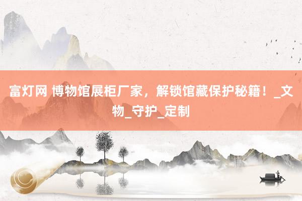 富灯网 博物馆展柜厂家，解锁馆藏保护秘籍！_文物_守护_定制