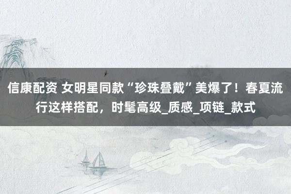 信康配资 女明星同款“珍珠叠戴”美爆了！春夏流行这样搭配，时髦高级_质感_项链_款式