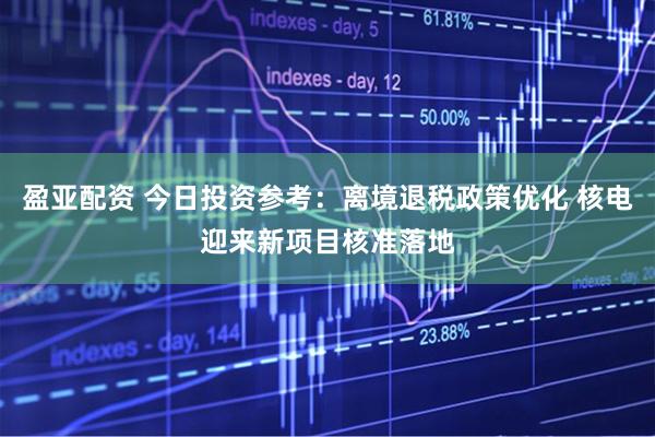 盈亚配资 今日投资参考：离境退税政策优化 核电迎来新项目核准落地