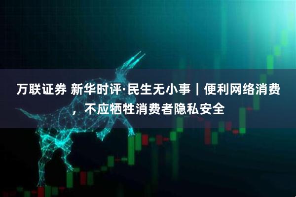 万联证券 新华时评·民生无小事｜便利网络消费，不应牺牲消费者隐私安全