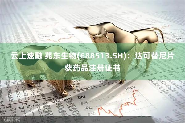 云上速融 苑东生物(688513.SH)：达可替尼片获药品注册证书