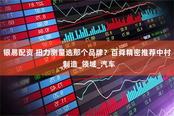 银易配资 扭力测量选那个品牌？百舜精密推荐中村_制造_领域_汽车