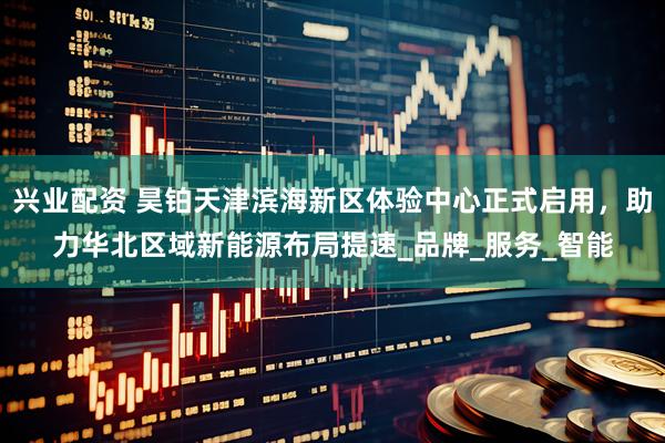 兴业配资 昊铂天津滨海新区体验中心正式启用，助力华北区域新能源布局提速_品牌_服务_智能