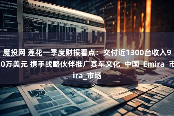 魔投网 莲花一季度财报看点：交付近1300台收入9300万美元 携手战略伙伴推广赛车文化_中国_Emira_市场