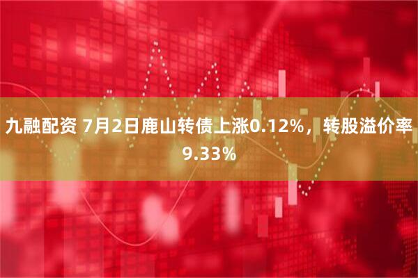 九融配资 7月2日鹿山转债上涨0.12%，转股溢价率9.33%