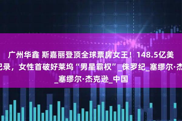 广州华鑫 斯嘉丽登顶全球票房女王！148.5亿美元破影史纪录，女性首破好莱坞“男星霸权”_侏罗纪_塞缪尔·杰克逊_中国