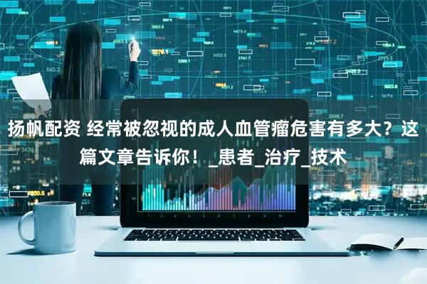 扬帆配资 经常被忽视的成人血管瘤危害有多大？这篇文章告诉你！_患者_治疗_技术