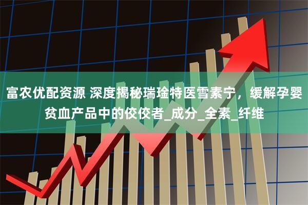 富农优配资源 深度揭秘瑞琻特医雪素宁，缓解孕婴贫血产品中的佼佼者_成分_全素_纤维