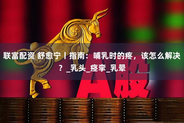 联富配资 舒愈宁丨指南：哺乳时的疼，该怎么解决？_乳头_痉挛_乳晕