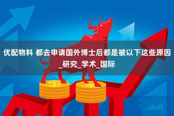 优配物料 都去申请国外博士后都是被以下这些原因_研究_学术_国际