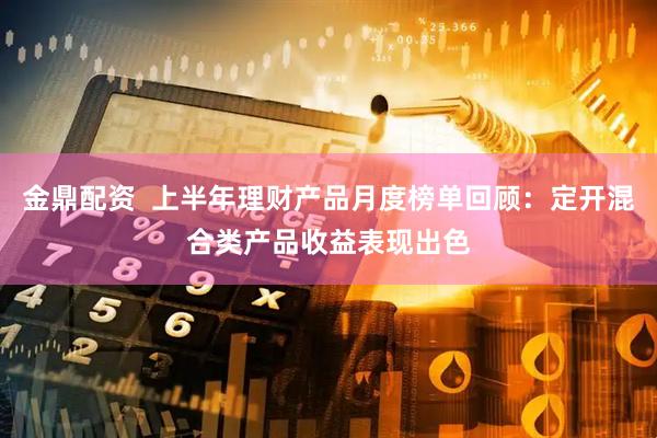 金鼎配资  上半年理财产品月度榜单回顾：定开混合类产品收益表现出色