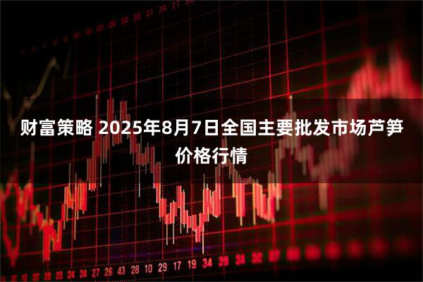 财富策略 2025年8月7日全国主要批发市场芦笋价格行情