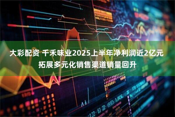 大彩配资 千禾味业2025上半年净利润近2亿元 拓展多元化销售渠道销量回升
