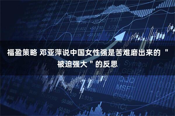 福盈策略 邓亚萍说中国女性强是苦难磨出来的 ＂被迫强大＂的反思