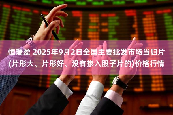 恒瑞盈 2025年9月2日全国主要批发市场当归片(片形大、片形好、没有掺入股子片的)价格行情