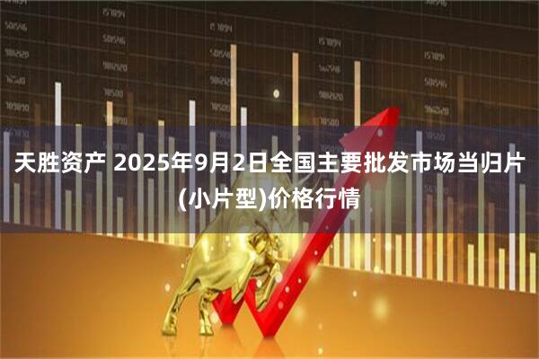 天胜资产 2025年9月2日全国主要批发市场当归片(小片型)价格行情