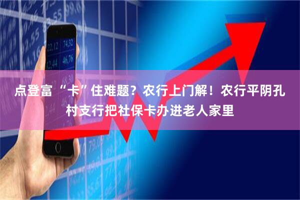 点登富 “卡”住难题？农行上门解！农行平阴孔村支行把社保卡办进老人家里