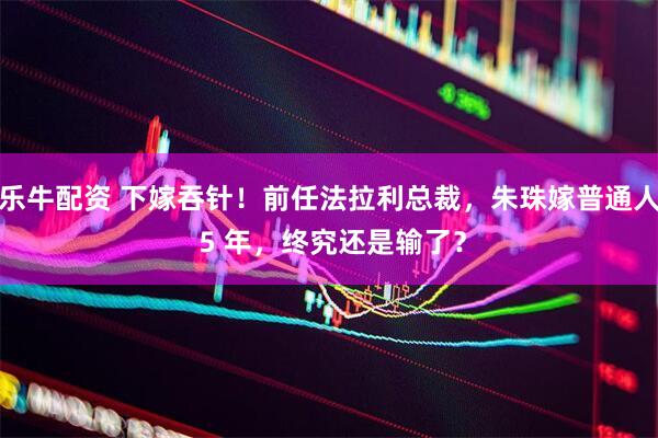 乐牛配资 下嫁吞针！前任法拉利总裁，朱珠嫁普通人 5 年，终究还是输了？