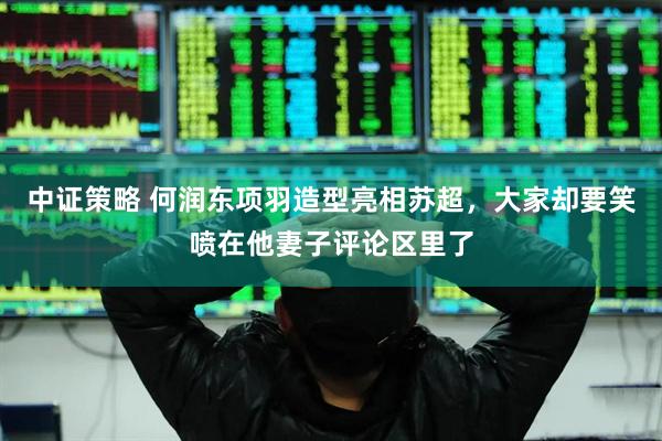 中证策略 何润东项羽造型亮相苏超，大家却要笑喷在他妻子评论区里了