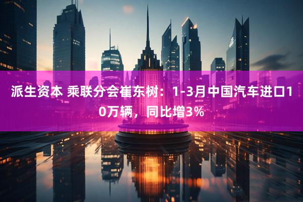 派生资本 乘联分会崔东树：1-3月中国汽车进口10万辆，同比增3%